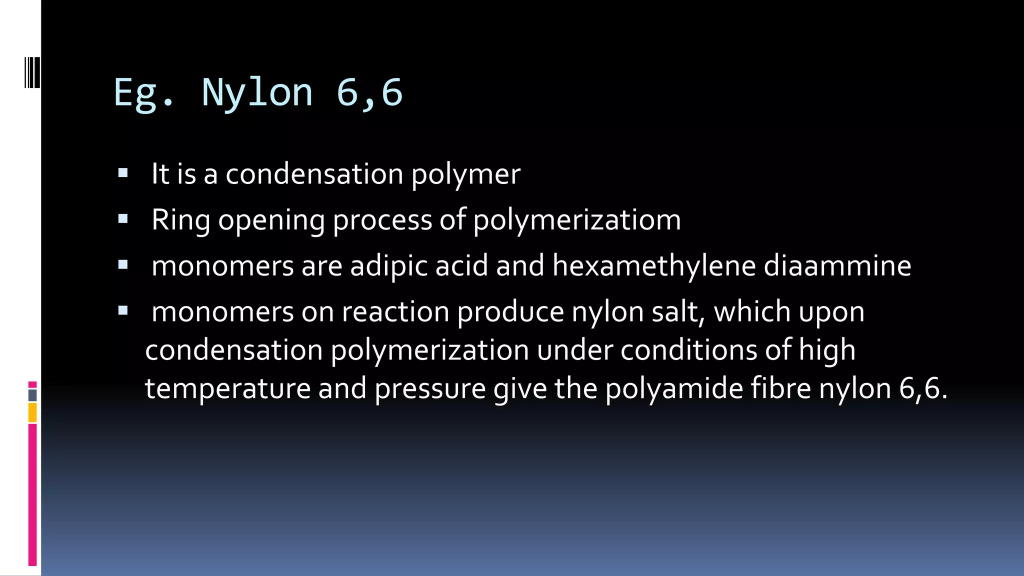 Eg. Nylon 6,6
 It is a condensation polymer
 Ring opening process of polymerizatiom
 monomers are adipic acid and hexamethylene diaammine
 monomers on reaction produce nylon salt, which upon
condensation polymerization under conditions of high
temperature and pressure give the polyamide fibre nylon 6,6.
 