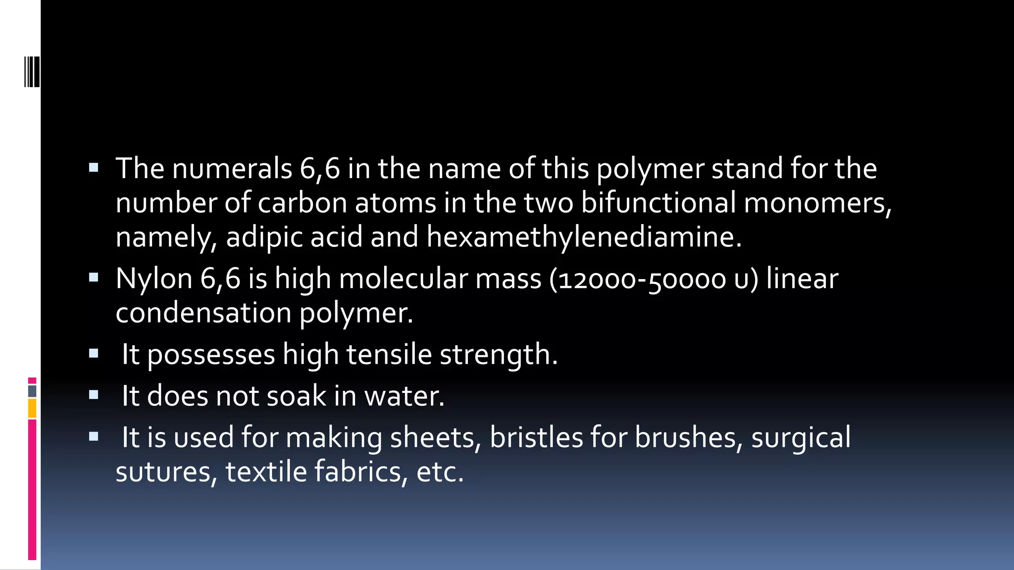  The numerals 6,6 in the name of this polymer stand for the
number of carbon atoms in the two bifunctional monomers,
namely, adipic acid and hexamethylenediamine.
 Nylon 6,6 is high molecular mass (12000-50000 u) linear
condensation polymer.
 It possesses high tensile strength.
 It does not soak in water.
 It is used for making sheets, bristles for brushes, surgical
sutures, textile fabrics, etc.
 