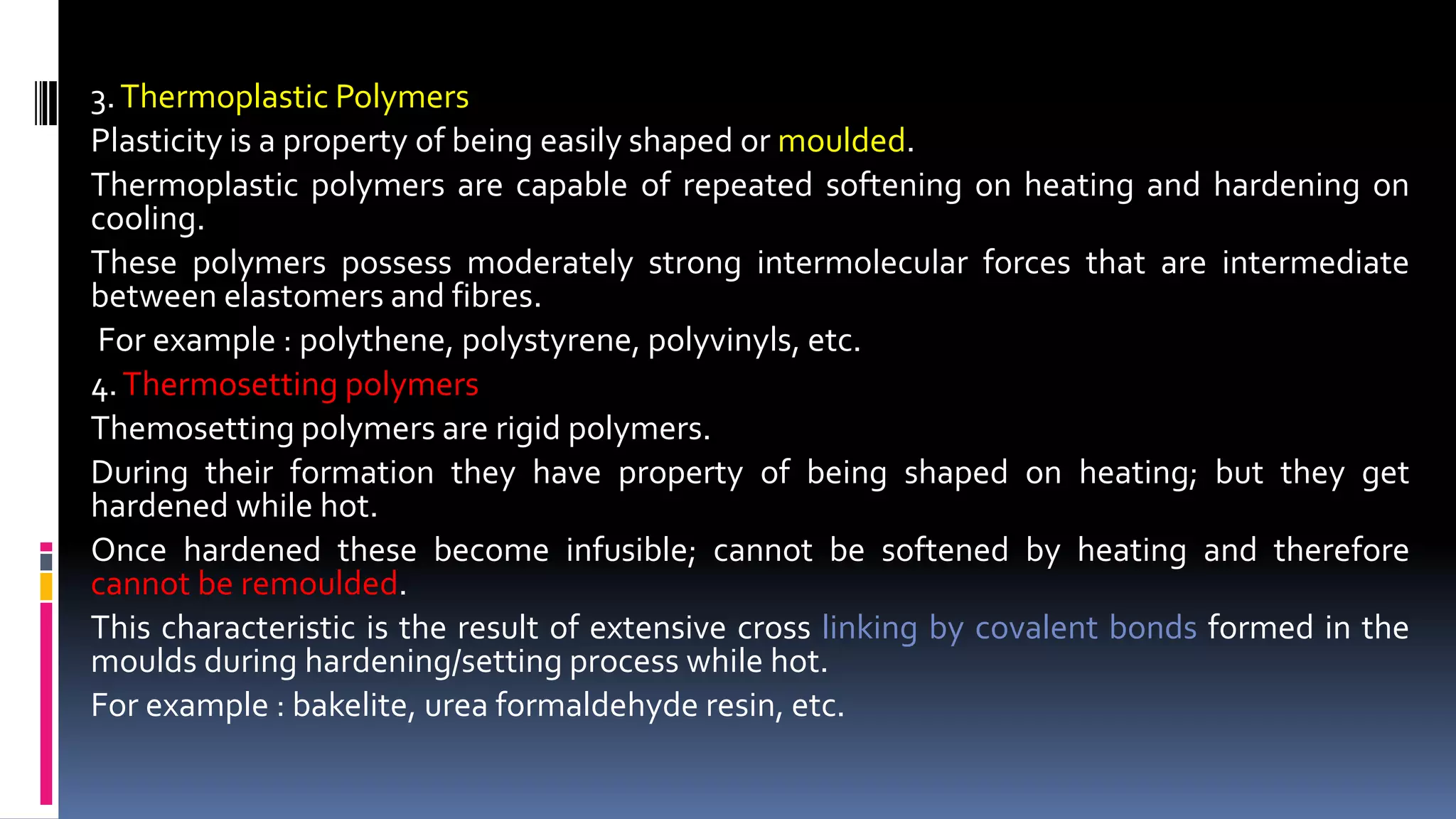 3.Thermoplastic Polymers
Plasticity is a property of being easily shaped or moulded.
Thermoplastic polymers are capable of repeated softening on heating and hardening on
cooling.
These polymers possess moderately strong intermolecular forces that are intermediate
between elastomers and fibres.
For example : polythene, polystyrene, polyvinyls, etc.
4.Thermosetting polymers
Themosetting polymers are rigid polymers.
During their formation they have property of being shaped on heating; but they get
hardened while hot.
Once hardened these become infusible; cannot be softened by heating and therefore
cannot be remoulded.
This characteristic is the result of extensive cross linking by covalent bonds formed in the
moulds during hardening/setting process while hot.
For example : bakelite, urea formaldehyde resin, etc.
 