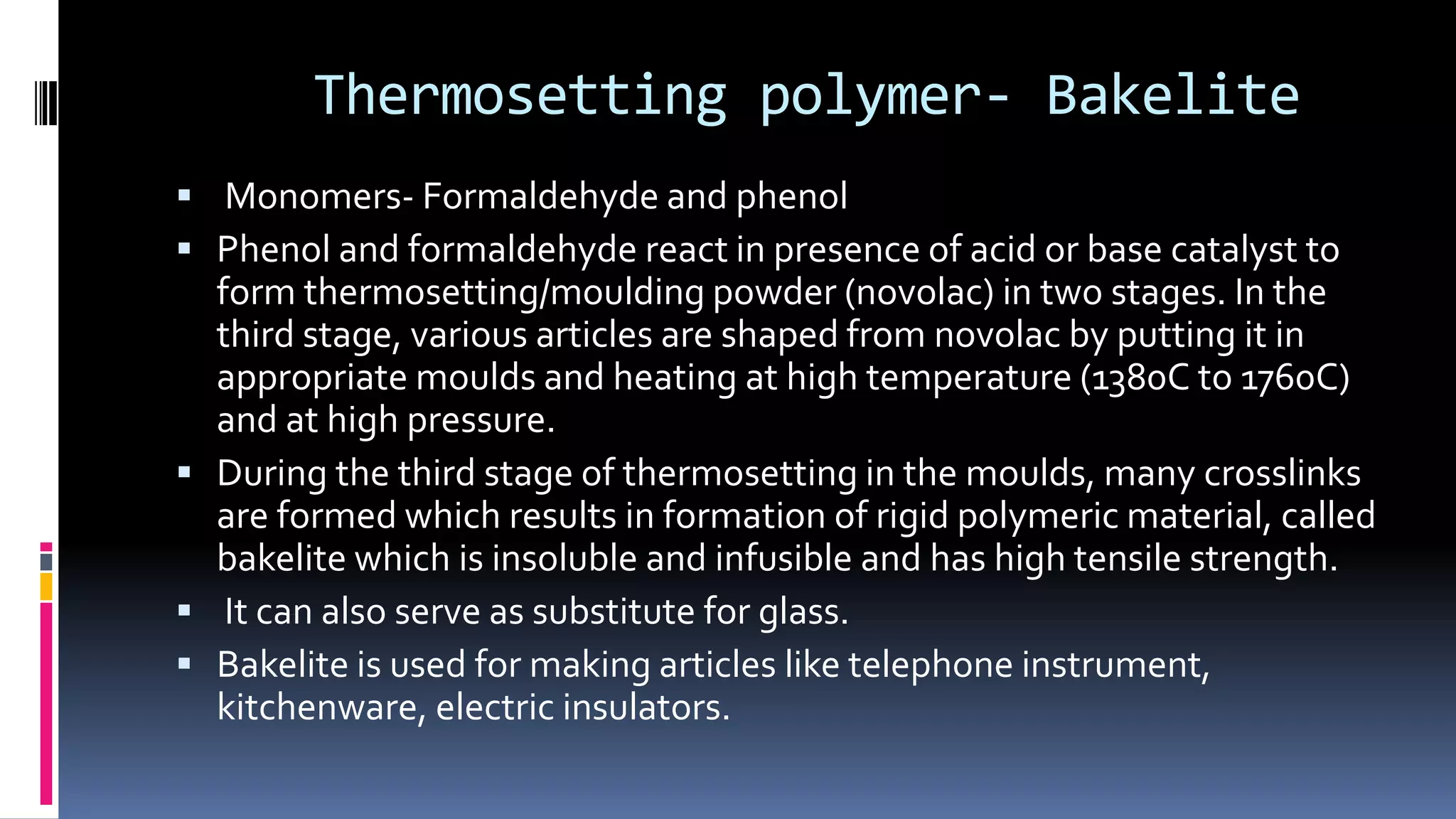 Thermosetting polymer- Bakelite
 Monomers- Formaldehyde and phenol
 Phenol and formaldehyde react in presence of acid or base catalyst to
form thermosetting/moulding powder (novolac) in two stages. In the
third stage, various articles are shaped from novolac by putting it in
appropriate moulds and heating at high temperature (1380C to 1760C)
and at high pressure.
 During the third stage of thermosetting in the moulds, many crosslinks
are formed which results in formation of rigid polymeric material, called
bakelite which is insoluble and infusible and has high tensile strength.
 It can also serve as substitute for glass.
 Bakelite is used for making articles like telephone instrument,
kitchenware, electric insulators.
 
