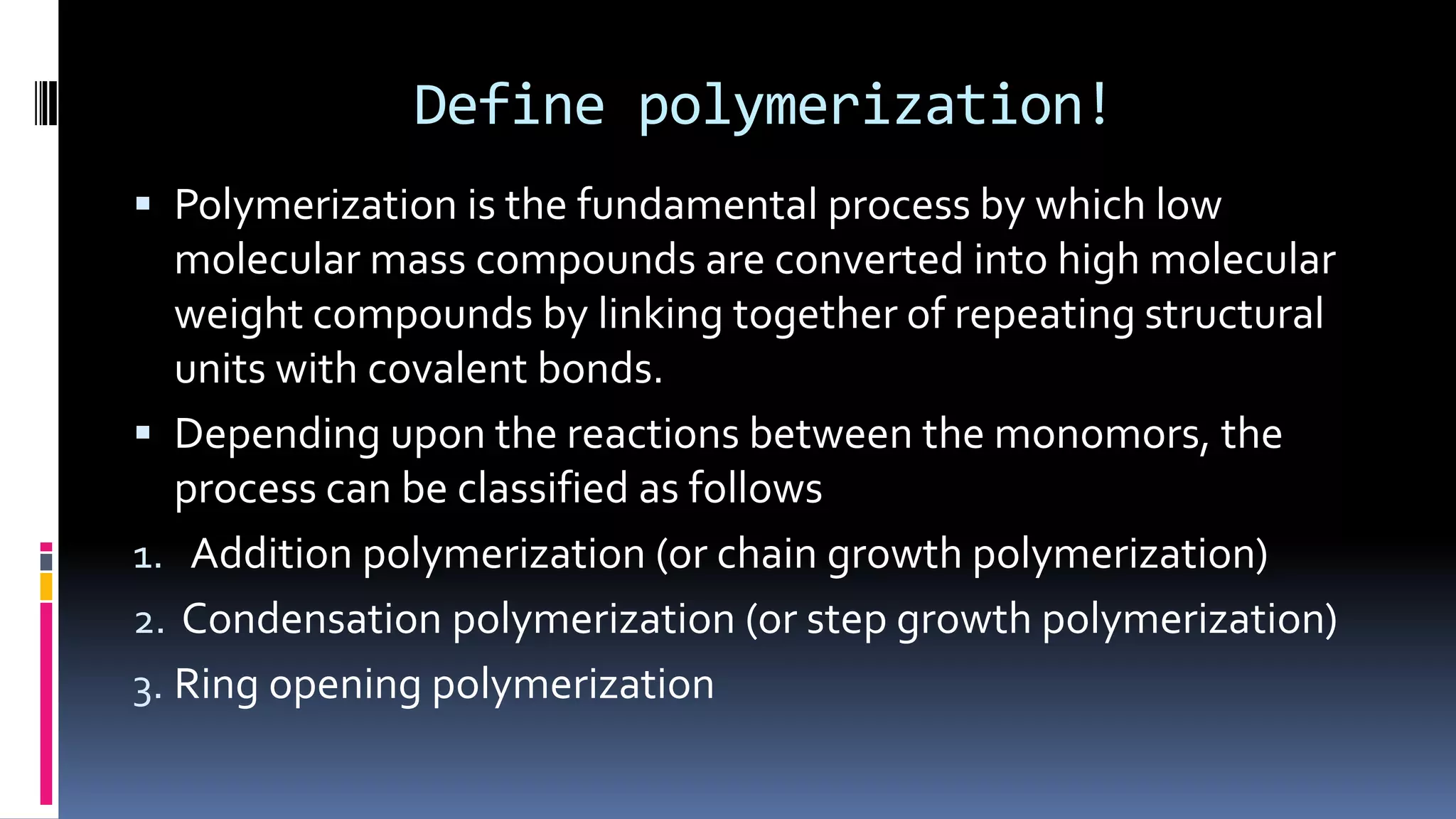 Define polymerization!
 Polymerization is the fundamental process by which low
molecular mass compounds are converted into high molecular
weight compounds by linking together of repeating structural
units with covalent bonds.
 Depending upon the reactions between the monomors, the
process can be classified as follows
1. Addition polymerization (or chain growth polymerization)
2. Condensation polymerization (or step growth polymerization)
3. Ring opening polymerization
 