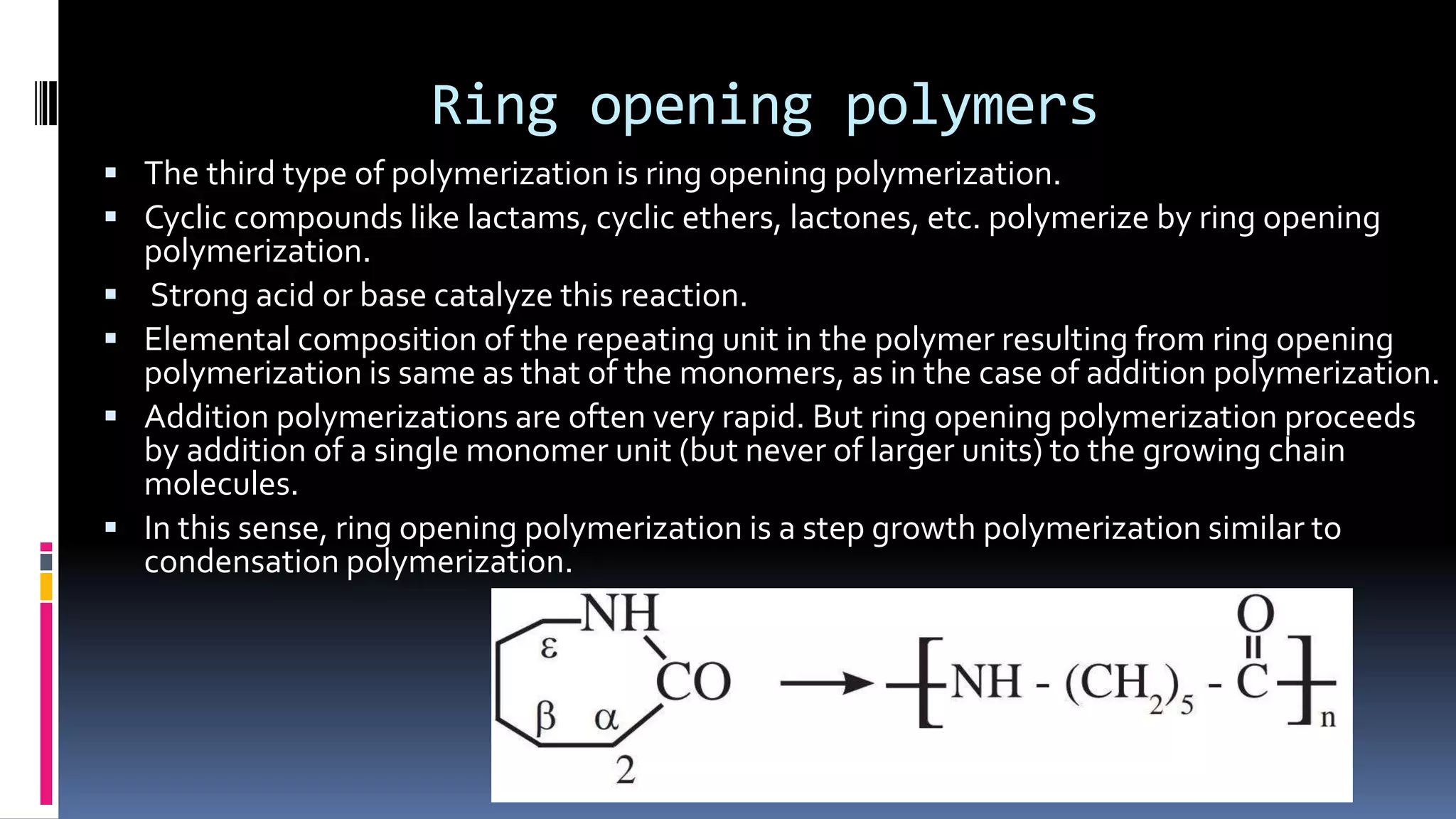 Ring opening polymers
 The third type of polymerization is ring opening polymerization.
 Cyclic compounds like lactams, cyclic ethers, lactones, etc. polymerize by ring opening
polymerization.
 Strong acid or base catalyze this reaction.
 Elemental composition of the repeating unit in the polymer resulting from ring opening
polymerization is same as that of the monomers, as in the case of addition polymerization.
 Addition polymerizations are often very rapid. But ring opening polymerization proceeds
by addition of a single monomer unit (but never of larger units) to the growing chain
molecules.
 In this sense, ring opening polymerization is a step growth polymerization similar to
condensation polymerization.
 
