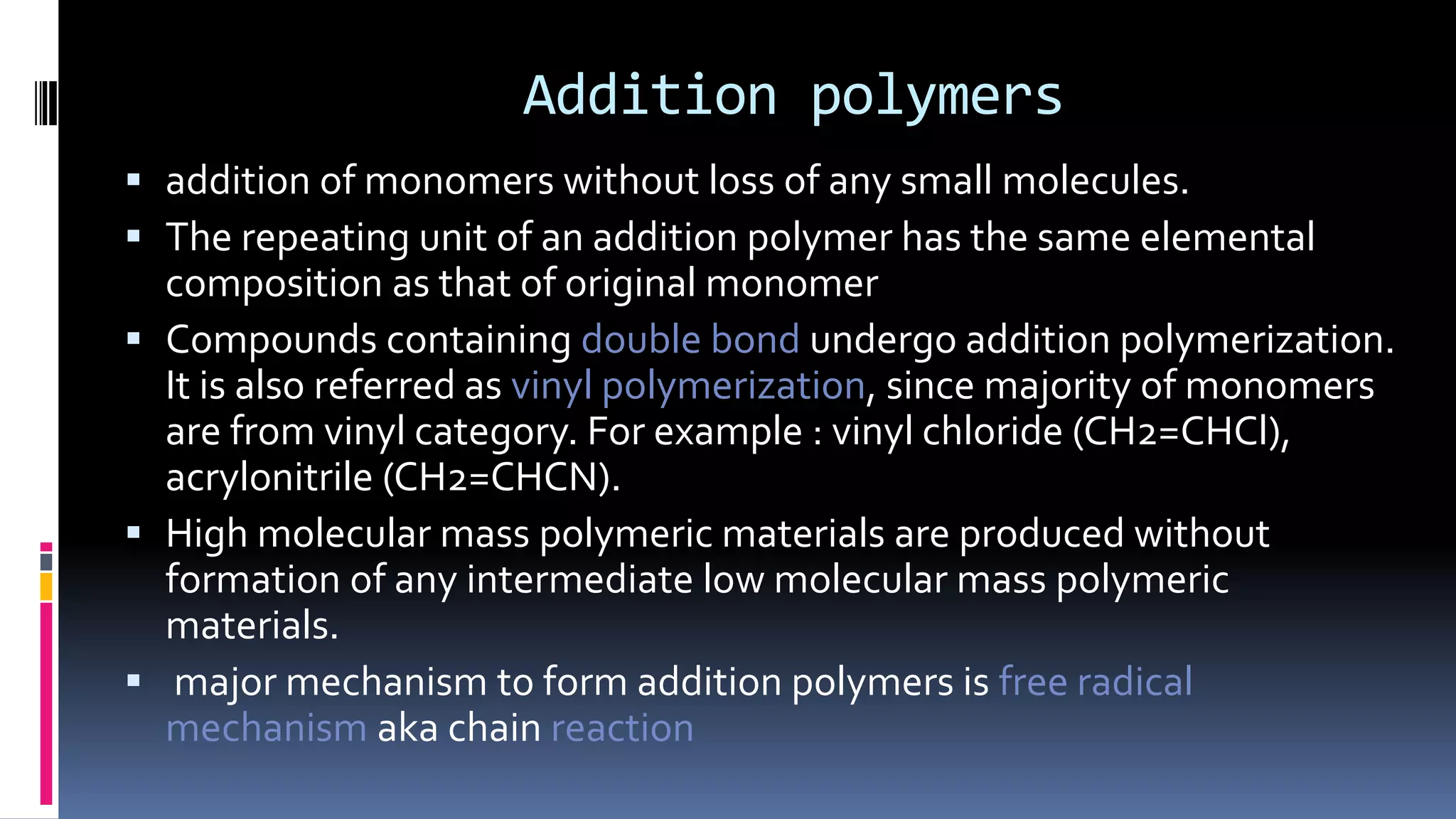 Addition polymers
 addition of monomers without loss of any small molecules.
 The repeating unit of an addition polymer has the same elemental
composition as that of original monomer
 Compounds containing double bond undergo addition polymerization.
It is also referred as vinyl polymerization, since majority of monomers
are from vinyl category. For example : vinyl chloride (CH2=CHCl),
acrylonitrile (CH2=CHCN).
 High molecular mass polymeric materials are produced without
formation of any intermediate low molecular mass polymeric
materials.
 major mechanism to form addition polymers is free radical
mechanism aka chain reaction
 