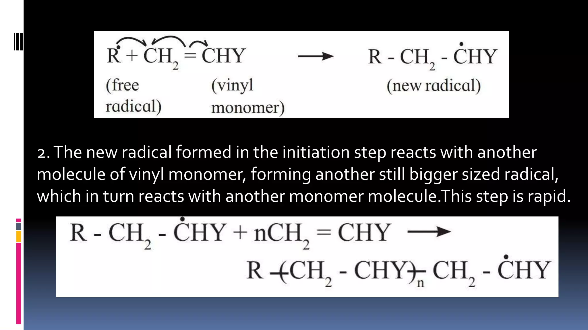 2.The new radical formed in the initiation step reacts with another
molecule of vinyl monomer, forming another still bigger sized radical,
which in turn reacts with another monomer molecule.This step is rapid.
 