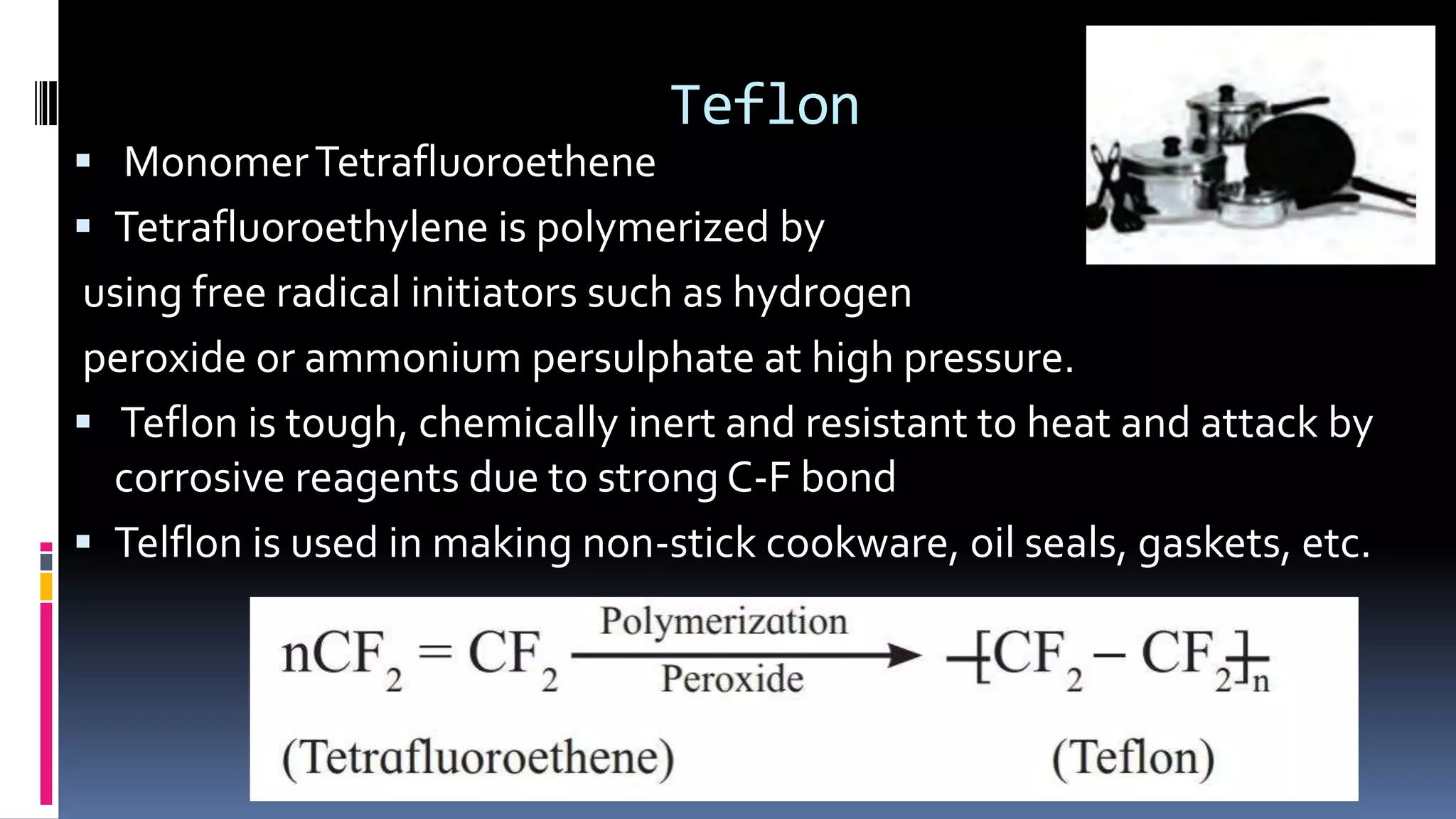 Teflon
 MonomerTetrafluoroethene
 Tetrafluoroethylene is polymerized by
using free radical initiators such as hydrogen
peroxide or ammonium persulphate at high pressure.
 Teflon is tough, chemically inert and resistant to heat and attack by
corrosive reagents due to strong C-F bond
 Telflon is used in making non-stick cookware, oil seals, gaskets, etc.
 
