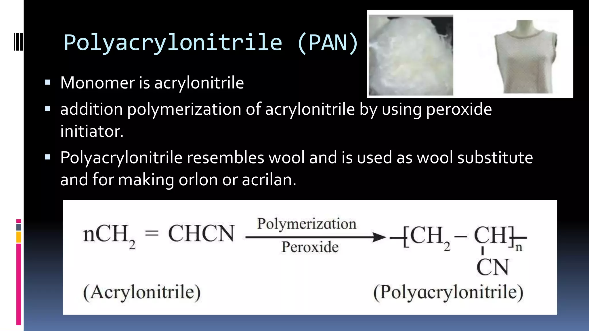 Polyacrylonitrile (PAN)
 Monomer is acrylonitrile
 addition polymerization of acrylonitrile by using peroxide
initiator.
 Polyacrylonitrile resembles wool and is used as wool substitute
and for making orlon or acrilan.
 