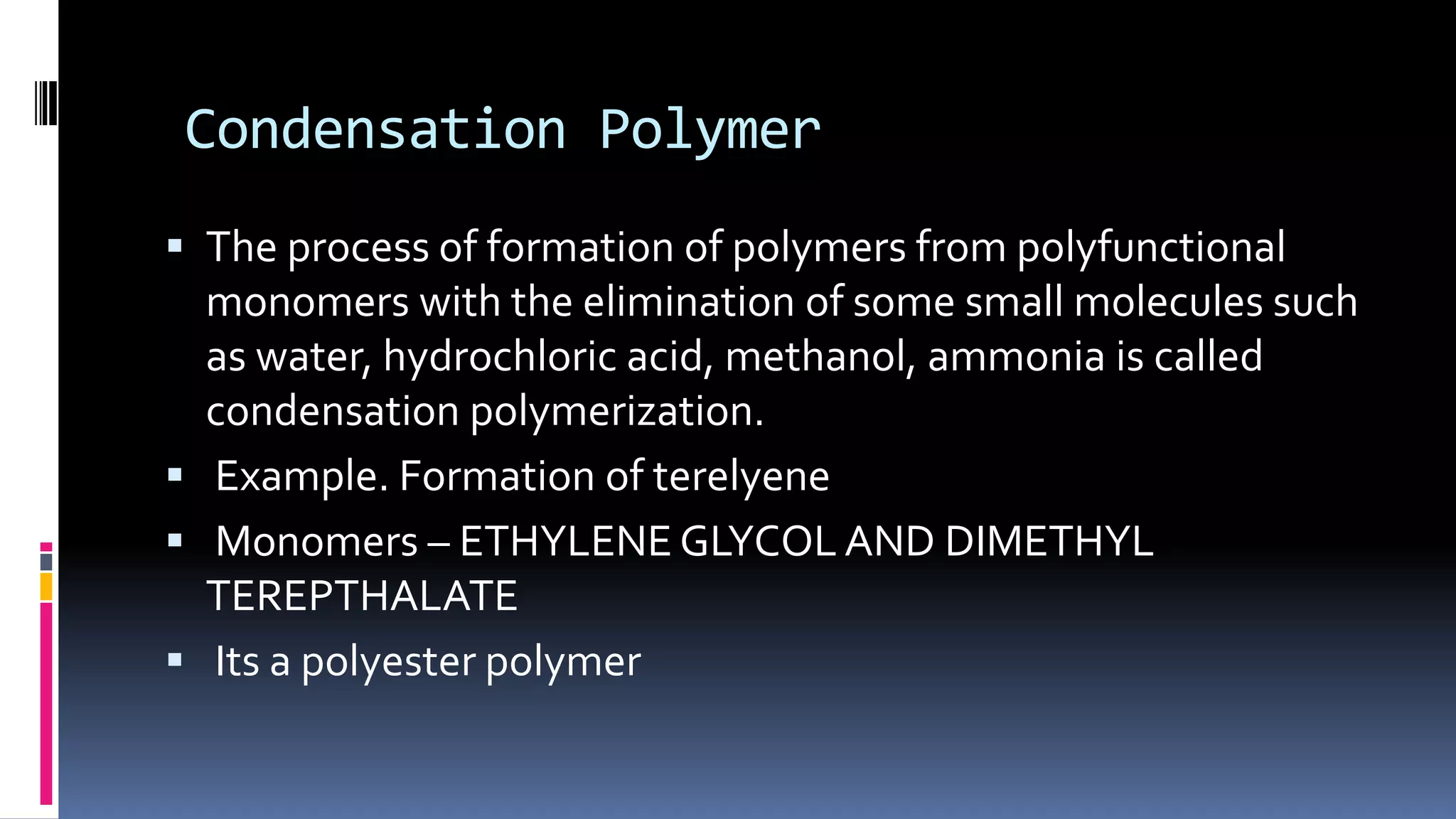 Condensation Polymer
 The process of formation of polymers from polyfunctional
monomers with the elimination of some small molecules such
as water, hydrochloric acid, methanol, ammonia is called
condensation polymerization.
 Example. Formation of terelyene
 Monomers – ETHYLENE GLYCOL AND DIMETHYL
TEREPTHALATE
 Its a polyester polymer
 