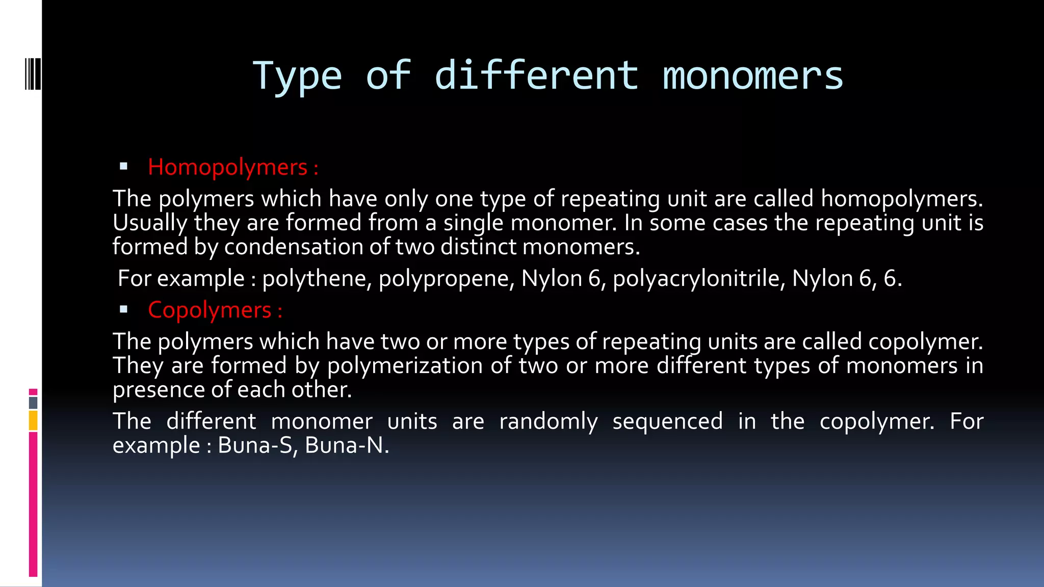 Type of different monomers
 Homopolymers :
The polymers which have only one type of repeating unit are called homopolymers.
Usually they are formed from a single monomer. In some cases the repeating unit is
formed by condensation of two distinct monomers.
For example : polythene, polypropene, Nylon 6, polyacrylonitrile, Nylon 6, 6.
 Copolymers :
The polymers which have two or more types of repeating units are called copolymer.
They are formed by polymerization of two or more different types of monomers in
presence of each other.
The different monomer units are randomly sequenced in the copolymer. For
example : Buna-S, Buna-N.
 
