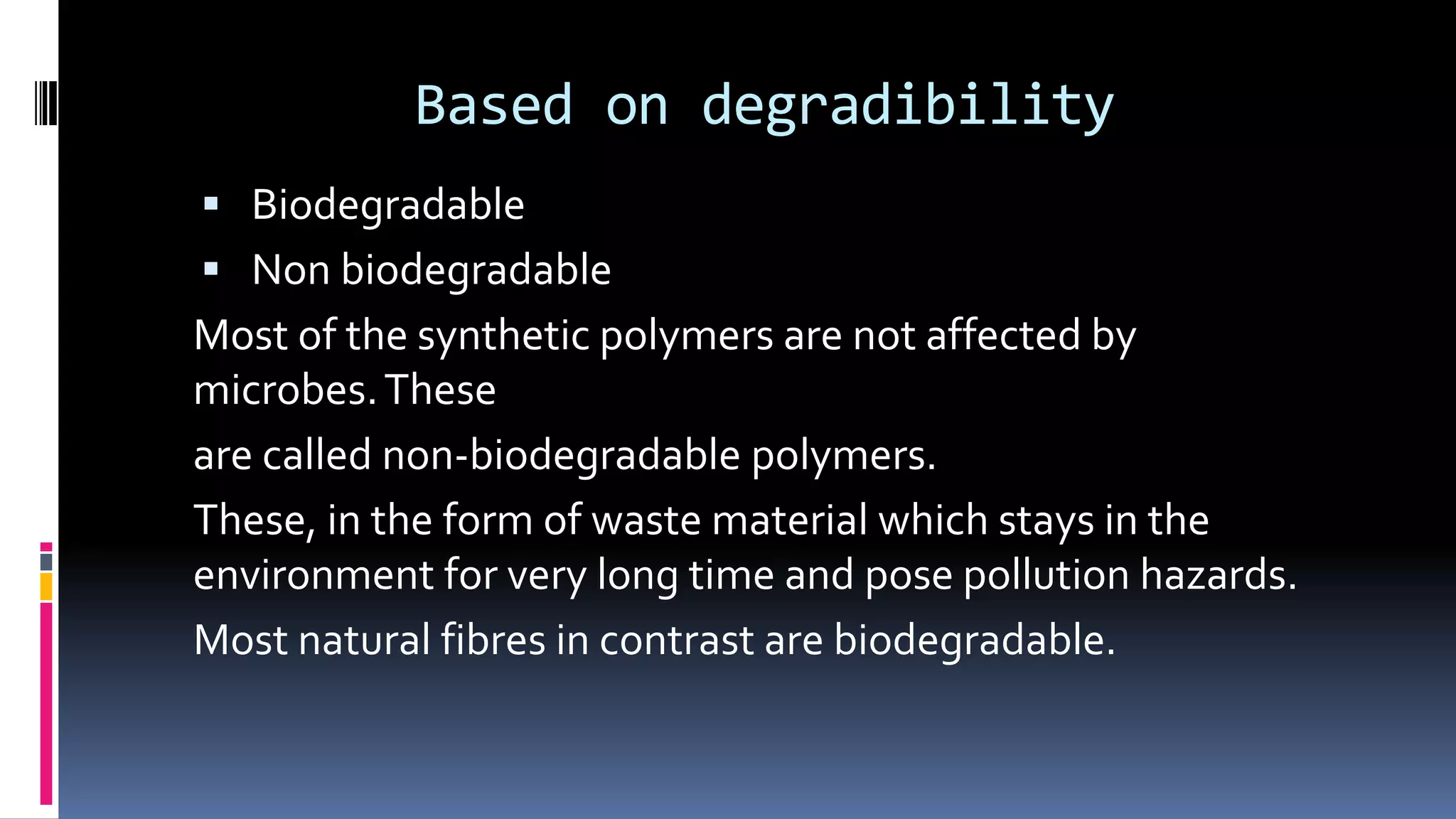 Based on degradibility
 Biodegradable
 Non biodegradable
Most of the synthetic polymers are not affected by
microbes.These
are called non-biodegradable polymers.
These, in the form of waste material which stays in the
environment for very long time and pose pollution hazards.
Most natural fibres in contrast are biodegradable.
 