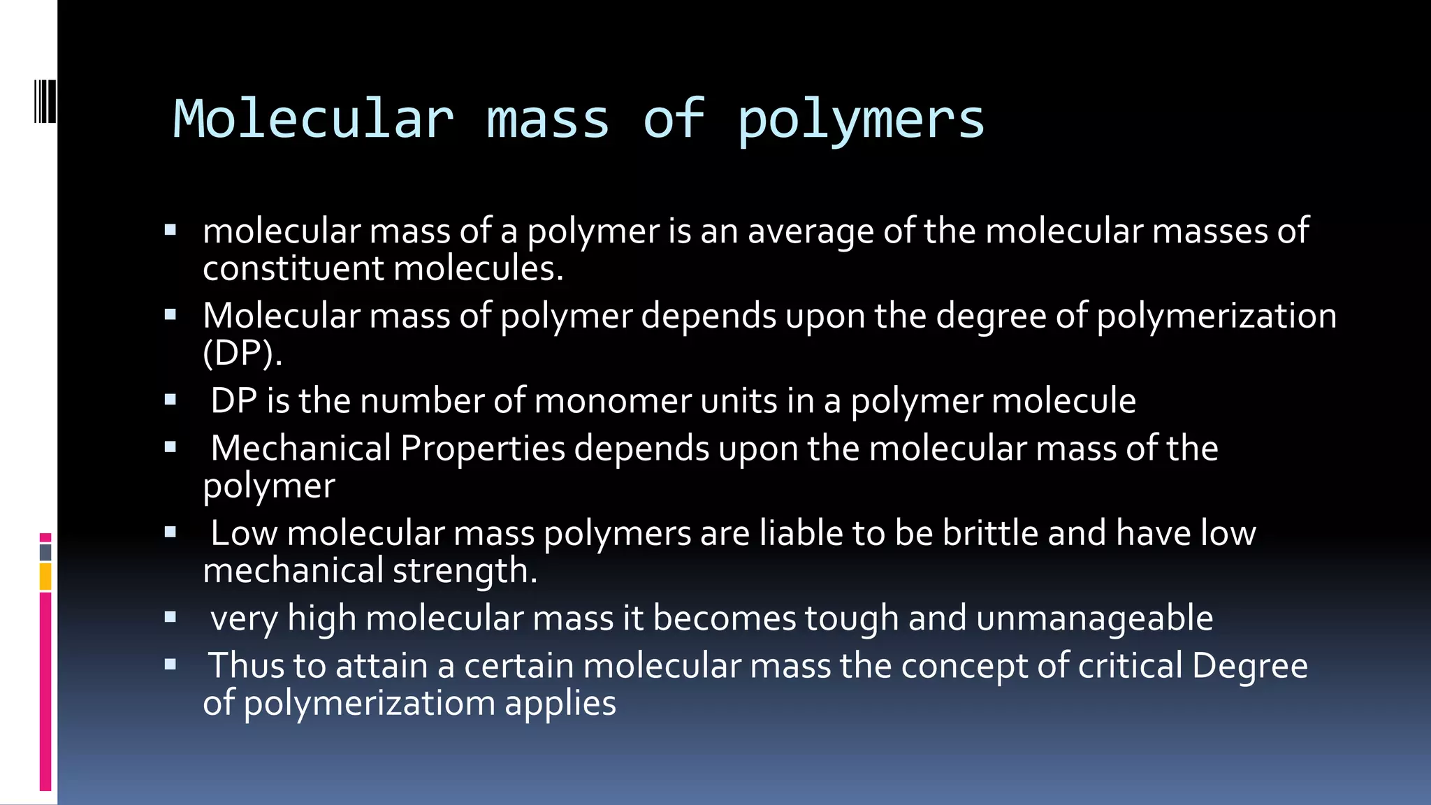 Molecular mass of polymers
 molecular mass of a polymer is an average of the molecular masses of
constituent molecules.
 Molecular mass of polymer depends upon the degree of polymerization
(DP).
 DP is the number of monomer units in a polymer molecule
 Mechanical Properties depends upon the molecular mass of the
polymer
 Low molecular mass polymers are liable to be brittle and have low
mechanical strength.
 very high molecular mass it becomes tough and unmanageable
 Thus to attain a certain molecular mass the concept of critical Degree
of polymerizatiom applies
 
