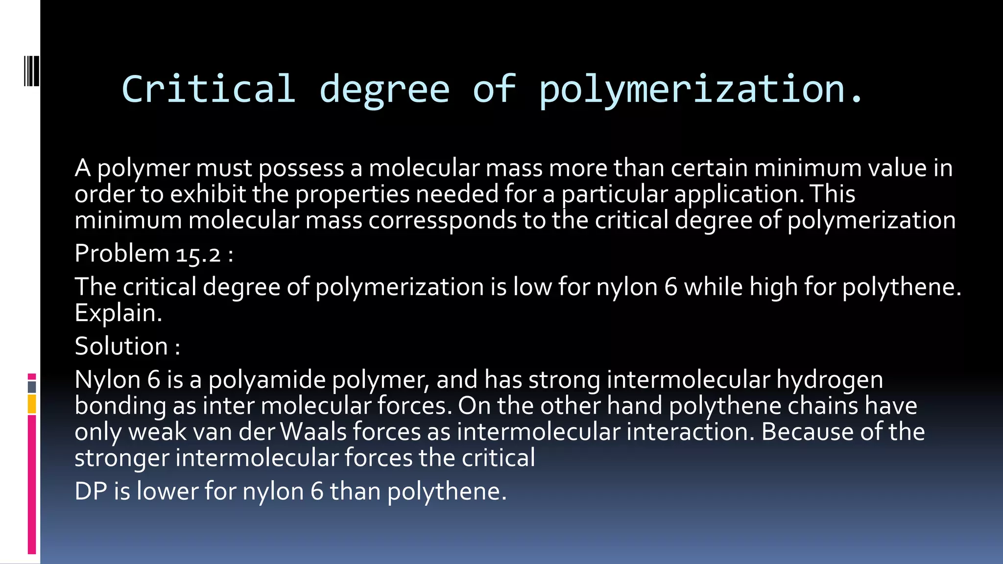 Critical degree of polymerization.
A polymer must possess a molecular mass more than certain minimum value in
order to exhibit the properties needed for a particular application.This
minimum molecular mass corressponds to the critical degree of polymerization
Problem 15.2 :
The critical degree of polymerization is low for nylon 6 while high for polythene.
Explain.
Solution :
Nylon 6 is a polyamide polymer, and has strong intermolecular hydrogen
bonding as inter molecular forces. On the other hand polythene chains have
only weak van derWaals forces as intermolecular interaction. Because of the
stronger intermolecular forces the critical
DP is lower for nylon 6 than polythene.
 
