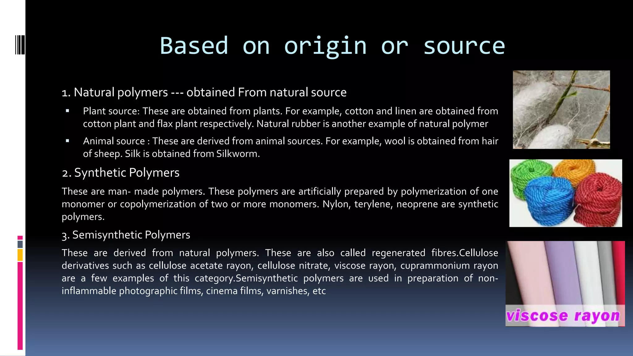Based on origin or source
1. Natural polymers --- obtained From natural source
 Plant source: These are obtained from plants. For example, cotton and linen are obtained from
cotton plant and flax plant respectively. Natural rubber is another example of natural polymer
 Animal source : These are derived from animal sources. For example, wool is obtained from hair
of sheep. Silk is obtained from Silkworm.
2. Synthetic Polymers
These are man- made polymers. These polymers are artificially prepared by polymerization of one
monomer or copolymerization of two or more monomers. Nylon, terylene, neoprene are synthetic
polymers.
3. Semisynthetic Polymers
These are derived from natural polymers. These are also called regenerated fibres.Cellulose
derivatives such as cellulose acetate rayon, cellulose nitrate, viscose rayon, cuprammonium rayon
are a few examples of this category.Semisynthetic polymers are used in preparation of non-
inflammable photographic films, cinema films, varnishes, etc
 