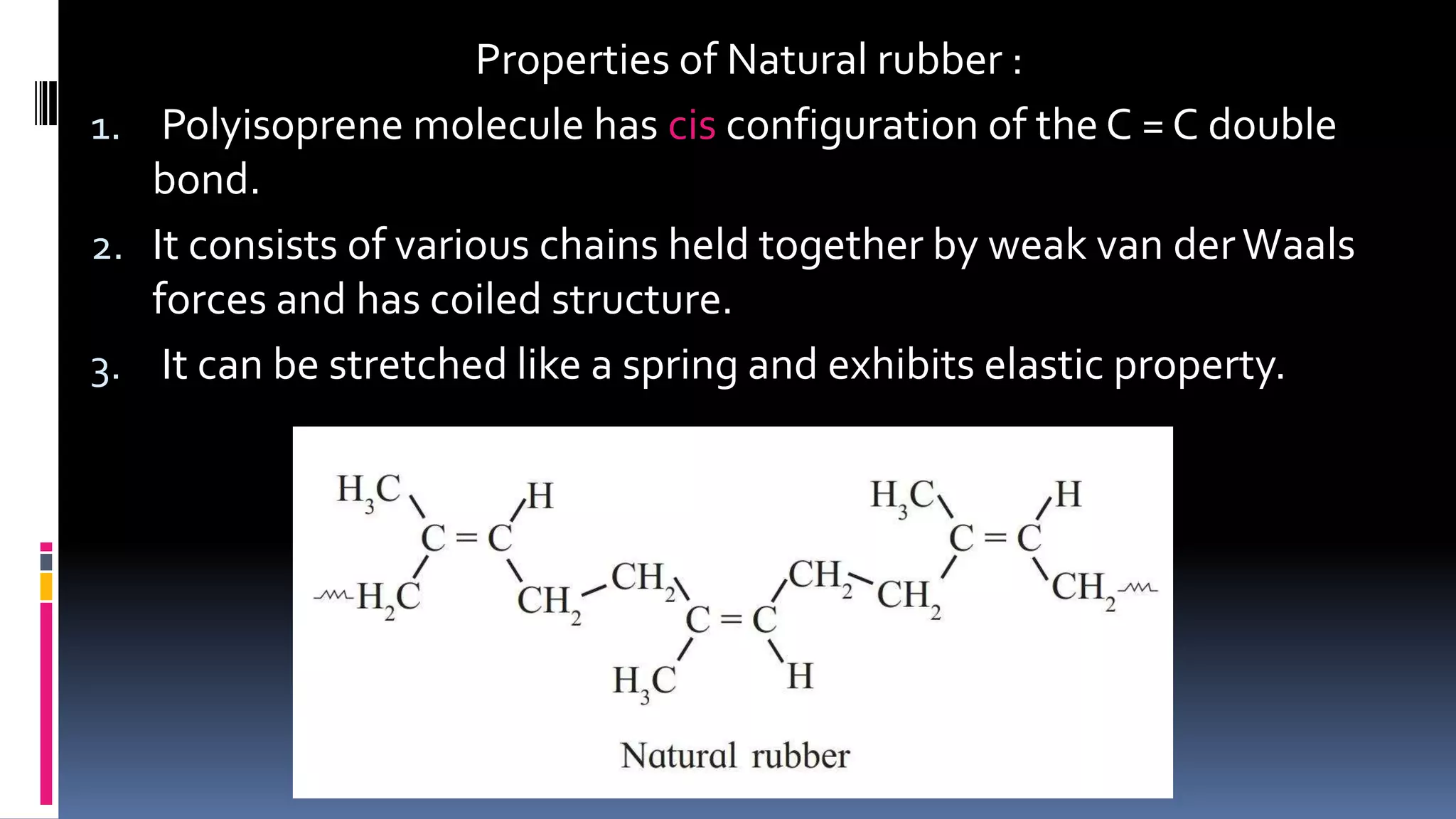 Properties of Natural rubber :
1. Polyisoprene molecule has cis configuration of the C = C double
bond.
2. It consists of various chains held together by weak van derWaals
forces and has coiled structure.
3. It can be stretched like a spring and exhibits elastic property.
 