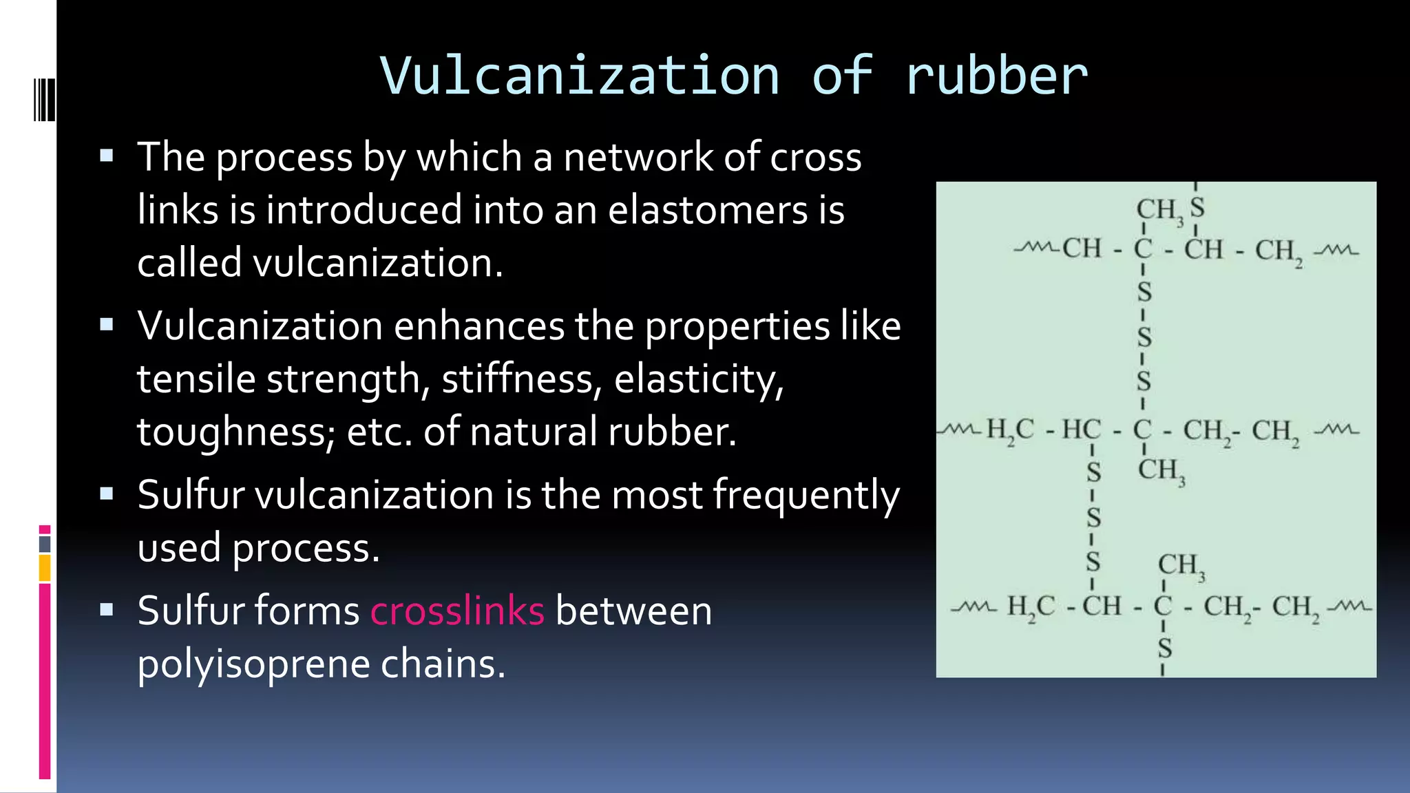 Vulcanization of rubber
 The process by which a network of cross
links is introduced into an elastomers is
called vulcanization.
 Vulcanization enhances the properties like
tensile strength, stiffness, elasticity,
toughness; etc. of natural rubber.
 Sulfur vulcanization is the most frequently
used process.
 Sulfur forms crosslinks between
polyisoprene chains.
 