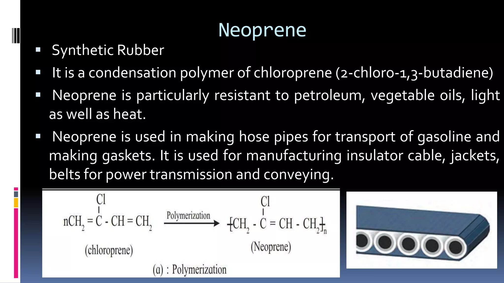 Neoprene
 Synthetic Rubber
 It is a condensation polymer of chloroprene (2-chloro-1,3-butadiene)
 Neoprene is particularly resistant to petroleum, vegetable oils, light
as well as heat.
 Neoprene is used in making hose pipes for transport of gasoline and
making gaskets. It is used for manufacturing insulator cable, jackets,
belts for power transmission and conveying.
 