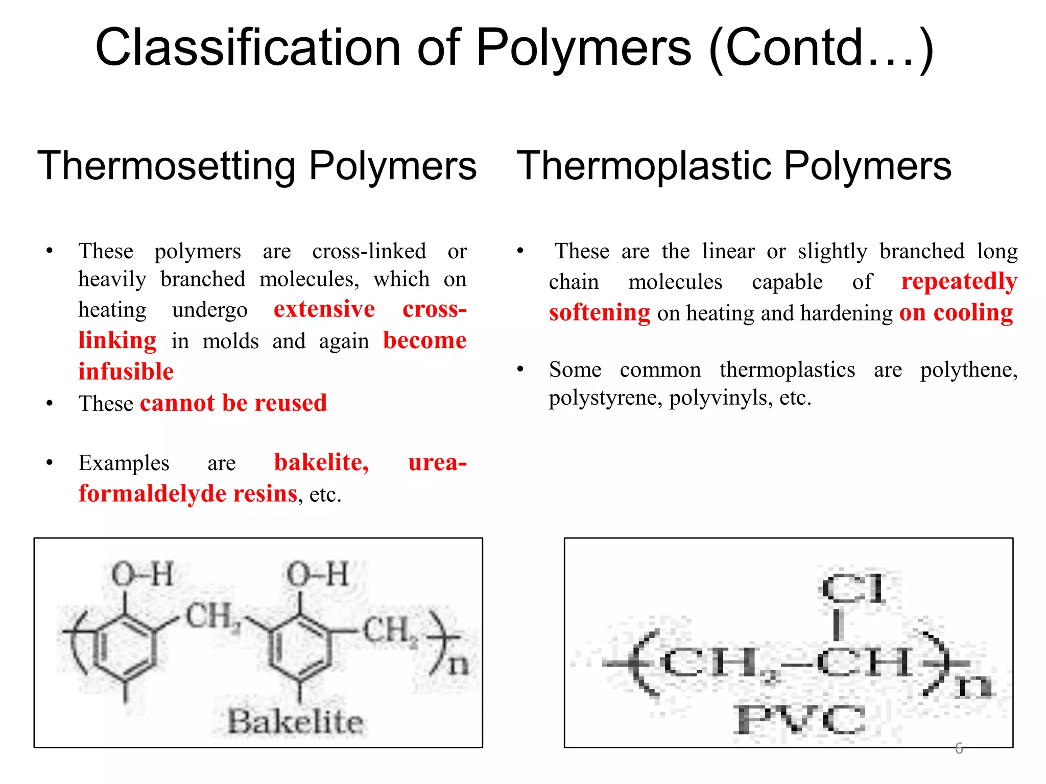 • These are the linear or slightly branched long
chain molecules capable of repeatedly
softening on heating and hardening on cooling
• Some common thermoplastics are polythene,
polystyrene, polyvinyls, etc.
Classification of Polymers (Contd…)
Thermosetting Polymers Thermoplastic Polymers
• These polymers are cross-linked or
heavily branched molecules, which on
heating undergo extensive cross-
linking in molds and again become
infusible
• These cannot be reused
• Examples are bakelite, urea-
formaldelyde resins, etc.
6
 