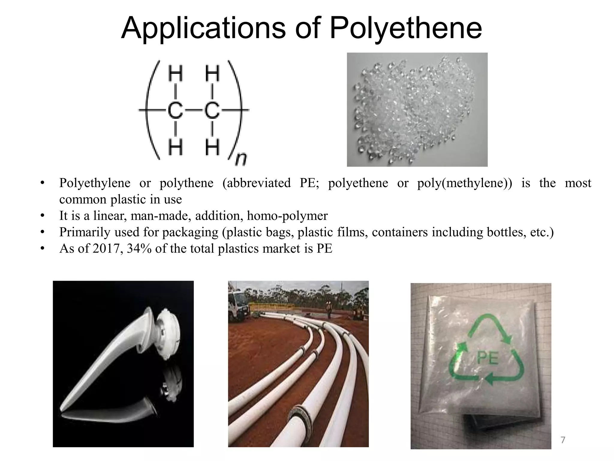 Applications of Polyethene
• Polyethylene or polythene (abbreviated PE; polyethene or poly(methylene)) is the most
common plastic in use
• It is a linear, man-made, addition, homo-polymer
• Primarily used for packaging (plastic bags, plastic films, containers including bottles, etc.)
• As of 2017, 34% of the total plastics market is PE
7
 