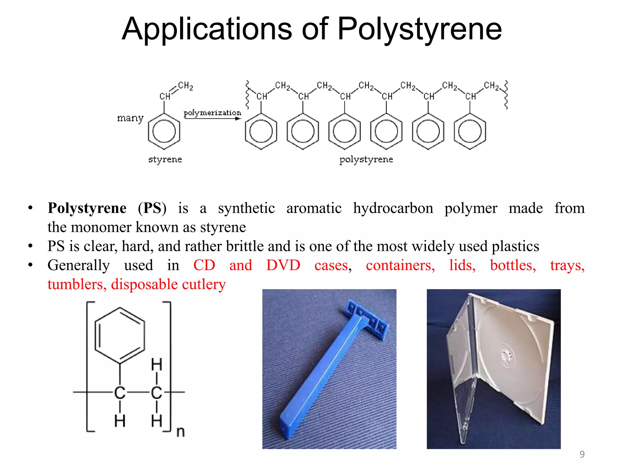 9
Applications of Polystyrene
• Polystyrene (PS) is a synthetic aromatic hydrocarbon polymer made from
the monomer known as styrene
• PS is clear, hard, and rather brittle and is one of the most widely used plastics
• Generally used in CD and DVD cases, containers, lids, bottles, trays,
tumblers, disposable cutlery
 