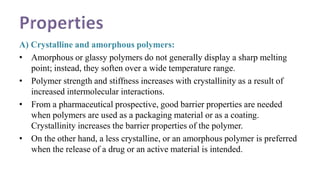 A) Crystalline and amorphous polymers:
• Amorphous or glassy polymers do not generally display a sharp melting
point; instead, they soften over a wide temperature range.
• Polymer strength and stiffness increases with crystallinity as a result of
increased intermolecular interactions.
• From a pharmaceutical prospective, good barrier properties are needed
when polymers are used as a packaging material or as a coating.
Crystallinity increases the barrier properties of the polymer.
• On the other hand, a less crystalline, or an amorphous polymer is preferred
when the release of a drug or an active material is intended.
 