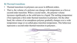 B) Thermal transitions
• Thermal transitions in polymers can occur in different orders.
• That is, the volume of a polymer can change with temperature as a ﬁrst-or
second-order transition. When a crystal melts , the polymer volume
increases signiﬁcantly as the solid turns to a liquid. The melting temperature
(Tm) represents a ﬁrst-order thermal transition in polymers. On the other
hand, the volume of an amorphous polymer gradually changes over a wide
temperature range or so-called glass transition temperature. This behaviour
represents a second-order thermal transition in polymers .
 