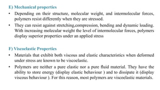 E) Mechanical properties
• Depending on their structure, molecular weight, and intermolecular forces,
polymers resist differently when they are stressed.
• They can resist against stretching,compression, bending and dynamic loading.
With increasing molecular weight the level of intermolecular forces, polymers
display superior properties under an applied stress
F) Viscoelastic Properties
• Materials that exhibit both viscous and elastic characteristics when deformed
under stress are known to be viscoelastic.
• Polymers are neither a pure elastic nor a pure ﬂuid material. They have the
ability to store energy (display elastic behaviour ) and to dissipate it (display
viscous behaviour ). For this reason, most polymers are viscoelastic materials.
 