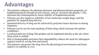 • The polymer enhances the pharmacodynamic and pharmacokinetic properties of
biopharmaceuticals though several sources, such as, increases the plasma ½ life,
decreases the immunogenicity, boost stability of biopharmaceuticals,
• Polymer can also improves solubility of low molecular weight drugs, and has
potential for targeted drug delivery
• Sustained delivery of drug can be achieved by polymers hence decrease in dosing
frequency.
• Polymer can be use for taste masking of bitter drug which increases the patient
compliance .
• Localised delivery of drug-The product can be implanted directly at the site where
drug action is needed
• Due to biodegradable polymers their degradability reduces the need for subsequent
surgical removal, saving time and money
• The polymer can protect the drug from the physiological environment and hence
improve its stability in vivo
 