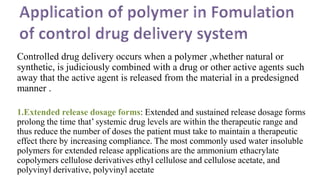 Controlled drug delivery occurs when a polymer ,whether natural or
synthetic, is judiciously combined with a drug or other active agents such
away that the active agent is released from the material in a predesigned
manner .
1.Extended release dosage forms: Extended and sustained release dosage forms
prolong the time that’ systemic drug levels are within the therapeutic range and
thus reduce the number of doses the patient must take to maintain a therapeutic
effect there by increasing compliance. The most commonly used water insoluble
polymers for extended release applications are the ammonium ethacrylate
copolymers cellulose derivatives ethyl cellulose and cellulose acetate, and
polyvinyl derivative, polyvinyl acetate
 