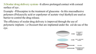 3.Ocular drug delivery system –It allows prolonged contact with corneal
surface of eye .
Example –Pillocarpine in the treatment of glaucoma –In this mucoadhesive
polymers (Polyacrylic acid or copolymer of acetate vinyl &ethyl) are used as
barrier to control the drug release.
The efficiency of ocular drug delivery is improved through the use of
polymeric implants i.e Occusert that are implanted under the cul-de-sac of the
eye.
 
