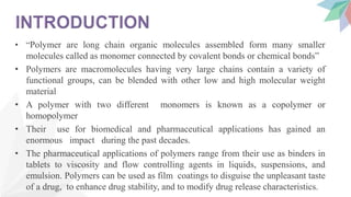 • “Polymer are long chain organic molecules assembled form many smaller
molecules called as monomer connected by covalent bonds or chemical bonds”
• Polymers are macromolecules having very large chains contain a variety of
functional groups, can be blended with other low and high molecular weight
material
• A polymer with two different monomers is known as a copolymer or
homopolymer
• Their use for biomedical and pharmaceutical applications has gained an
enormous impact during the past decades.
• The pharmaceutical applications of polymers range from their use as binders in
tablets to viscosity and flow controlling agents in liquids, suspensions, and
emulsion. Polymers can be used as film coatings to disguise the unpleasant taste
of a drug, to enhance drug stability, and to modify drug release characteristics.
 