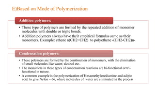 • These type of polymers are formed by the repeated addition of monomer
molecules with double or triple bonds.
• Addition polymers always have their empirical formulas same as their
monomers. Example: ethene n(CH2=CH2) to polyethene -(CH2-CH2)n-
Addition polymers:
• These polymers are formed by the combination of monomers, with the elimination
of small molecules like water, alcohol etc..
• The monomers in these types of condensation reactions are bi-functional or tri-
functional in nature.
• A common example is the polymerization of Hexamethylenediamine and adipic
acid. to give Nylon – 66, where molecules of water are eliminated in the process
Condensation polymers:
E)Based on Mode of Polymerization
 