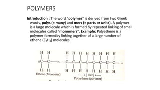 POLYMERS
Introduction : The word "polymer" is derived from two Greek
words, polys (= many) and mers (= parts or units). A polymer
is a large molecule which is formed by repeated linking of small
molecules called "monomers". Example: Polyethene is a
polymer formedby linking together of a large number of
ethene (C2H4) molecules.
 