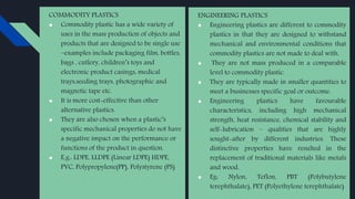 COMMODITY PLASTICS
● Commodity plastic has a wide variety of
uses in the mass production of objects and
products that are designed to be single use
–examples include packaging film, bottles,
bags , cutlery, children’s toys and
electronic product casings, medical
trays,seeding trays, photographic and
magnetic tape etc.
● It is more cost-effective than other
alternative plastics.
● They are also chosen when a plastic’s
specific mechanical properties do not have
a negative impact on the performance or
functions of the product in question.
● E.g.: LDPE, LLDPE (Linear LDPE) HDPE,
PVC, Polypropylene(PP), Polystyrene (PS)
ENGINEERING PLASTICS
● Engineering plastics are different to commodity
plastics in that they are designed to withstand
mechanical and environmental conditions that
commodity plastics are not made to deal with.
● They are not mass produced in a comparable
level to commodity plastic.
● They are typically made in smaller quantities to
meet a businesses specific goal or outcome.
● Engineering plastics have favourable
characteristics, including high mechanical
strength, heat resistance, chemical stability and
self-lubrication – qualities that are highly
sought-after by different industries. These
distinctive properties have resulted in the
replacement of traditional materials like metals
and wood.
● Eg: Nylon, Teflon, PBT (Polybutylene
terephthalate), PET (Polyethylene terephthalate)
 