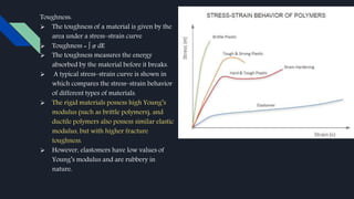 Toughness:
 The toughness of a material is given by the
area under a stress–strain curve
 Toughness = ∫ 𝜎 dE
 The toughness measures the energy
absorbed by the material before it breaks.
 A typical stress–strain curve is shown in
which compares the stress–strain behavior
of different types of materials.
 The rigid materials possess high Young’s
modulus (such as brittle polymers), and
ductile polymers also possess similar elastic
modulus, but with higher fracture
toughness.
 However, elastomers have low values of
Young’s modulus and are rubbery in
nature.
 