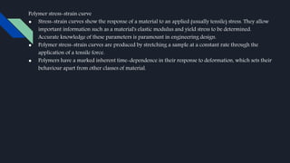 Polymer stress-strain curve
● Stress-strain curves show the response of a material to an applied (usually tensile) stress. They allow
important information such as a material's elastic modulus and yield stress to be determined.
Accurate knowledge of these parameters is paramount in engineering design.
● Polymer stress-strain curves are produced by stretching a sample at a constant rate through the
application of a tensile force.
● Polymers have a marked inherent time-dependence in their response to deformation, which sets their
behaviour apart from other classes of material.
 