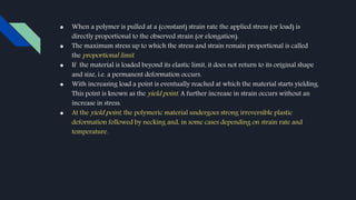 ● When a polymer is pulled at a (constant) strain rate the applied stress (or load) is
directly proportional to the observed strain (or elongation).
● The maximum stress up to which the stress and strain remain proportional is called
the proportional limit.
● If the material is loaded beyond its elastic limit, it does not return to its original shape
and size, i.e. a permanent deformation occurs.
● With increasing load a point is eventually reached at which the material starts yielding.
This point is known as the yield point. A further increase in strain occurs without an
increase in stress.
● At the yield point, the polymeric material undergoes strong irreversible plastic
deformation followed by necking and, in some cases depending on strain rate and
temperature.
 