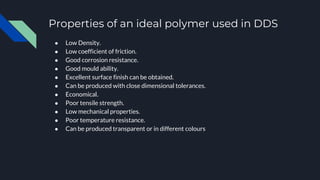 Properties of an ideal polymer used in DDS
● Low Density.
● Low coefficient of friction.
● Good corrosion resistance.
● Good mould ability.
● Excellent surface finish can be obtained.
● Can be produced with close dimensional tolerances.
● Economical.
● Poor tensile strength.
● Low mechanical properties.
● Poor temperature resistance.
● Can be produced transparent or in different colours
 