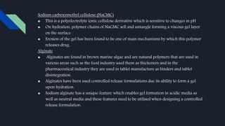 Sodium carboxymethyl cellulose (NaCMC)
● This is a polyelectrolyte ionic cellulose derivative which is sensitive to changes in pH
● On hydration, polymer chains of NaCMC sell and untangle forming a viscous gel layer
on the surface .
● Erosion of the gel has been found to be one of main mechanisms by which this polymer
releases drug.
Alginate
● Alginates are found in brown marine algae and are natural polymers that are used in
various areas such as the food industry used them as thickeners and in the
pharmaceutical industry they are used in tablet manufacture as binders and tablet
disintegration.
● Alginates have been used controlled release formulations due its ability to form a gel
upon hydration.
● Sodium alginate has a unique feature which enables gel formation in acidic media as
well as neutral media and these features need to be utilised when designing a controlled
release formulation.
 