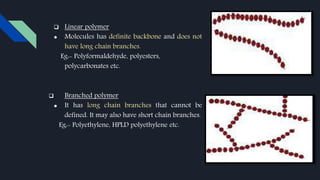  Linear polymer
● Molecules has definite backbone and does not
have long chain branches.
Eg:- Polyformaldehyde, polyesters,
polycarbonates etc.
 Branched polymer
● It has long chain branches that cannot be
defined. It may also have short chain branches.
Eg:- Polyethylene, HPLD polyethylene etc.
 