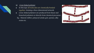  Cross linked polymer
● In this type all molecules are chemically bonded
together, forming a three dimensional network.
● Cross-linked polymers are produced from linear and
branched polymers or directly from chemical precursor.
Eg:- Natural rubber, polyacryl amide gels, epoxies, alky
resins etc.
 