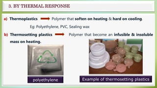 3. BY THERMAL RESPONSE
a) Thermoplastics Polymer that soften on heating & hard on cooling.
Eg: Polyethylene, PVC, Sealing wax
b) Thermosetting plastics Polymer that become an infusible & insoluble
mass on heating.
polyethylene Example of thermosetting plastics
 