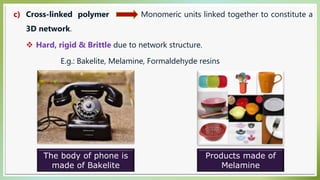c) Cross-linked polymer Monomeric units linked together to constitute a
3D network.
 Hard, rigid & Brittle due to network structure.
E.g.: Bakelite, Melamine, Formaldehyde resins
The body of phone is
made of Bakelite
Products made of
Melamine
 