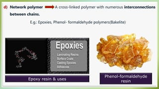 d) Network polymer A cross-linked polymer with numerous interconnections
between chains.
E.g.: Epoxies, Phenol- formaldehyde polymers(Bakelite)
Epoxy resin & uses
Phenol-formaldehyde
resin
 