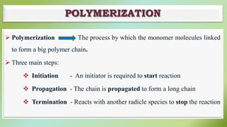POLYMERIZATION
 Polymerization The process by which the monomer molecules linked
to form a big polymer chain.
 Three main steps:
 Initiation - An initiator is required to start reaction
 Propagation - The chain is propagated to form a long chain
 Termination - Reacts with another radicle species to stop the reaction
 
