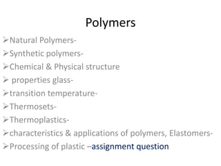 Polymers
Natural Polymers-
Synthetic polymers-
Chemical & Physical structure
 properties glass-
transition temperature-
Thermosets-
Thermoplastics-
characteristics & applications of polymers, Elastomers-
Processing of plastic –assignment question
 
