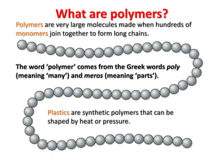 The word ‘polymer’ comes from the Greek words poly
(meaning ‘many’) and meros (meaning ‘parts’).
Polymers are very large molecules made when hundreds of
monomers join together to form long chains.
Plastics are synthetic polymers that can be
shaped by heat or pressure.
What are polymers?
 