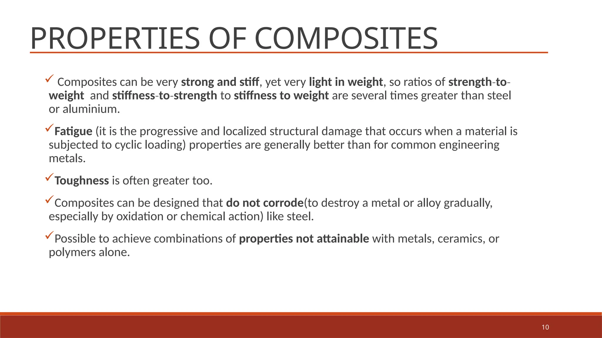 10
PROPERTIES OF COMPOSITES
 Composites can be very strong and stiff, yet very light in weight, so ratios of strength to
‐ ‐
weight and stiffness to strength
‐ ‐ to stiffness to weight are several times greater than steel
or aluminium.
Fatigue (it is the progressive and localized structural damage that occurs when a material is
subjected to cyclic loading) properties are generally better than for common engineering
metals.
Toughness is often greater too.
Composites can be designed that do not corrode(to destroy a metal or alloy gradually,
especially by oxidation or chemical action) like steel.
Possible to achieve combinations of properties not attainable with metals, ceramics, or
polymers alone.
 