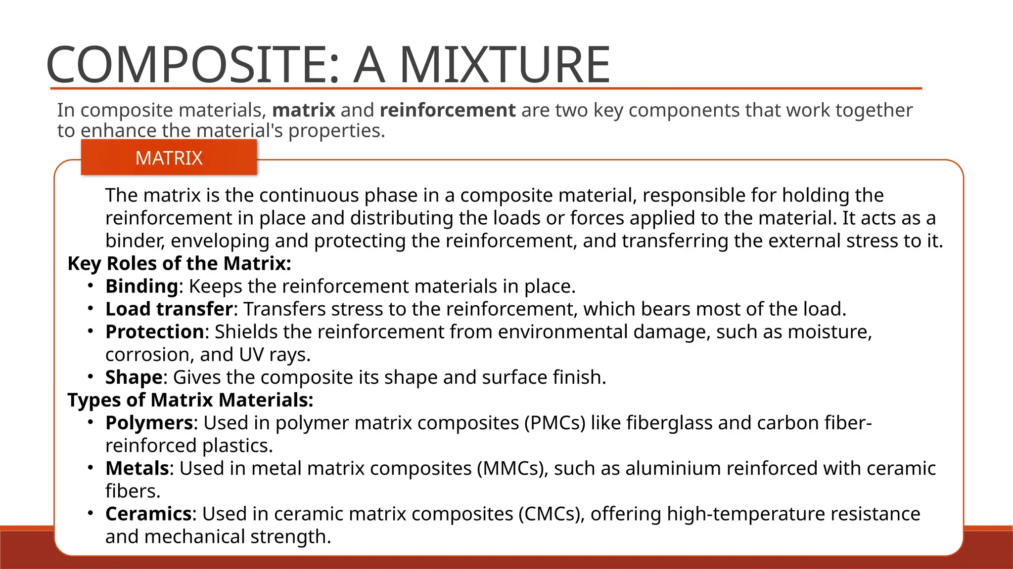 11
COMPOSITE: A MIXTURE
In composite materials, matrix and reinforcement are two key components that work together
to enhance the material's properties.
The matrix is the continuous phase in a composite material, responsible for holding the
reinforcement in place and distributing the loads or forces applied to the material. It acts as a
binder, enveloping and protecting the reinforcement, and transferring the external stress to it.
Key Roles of the Matrix:
• Binding: Keeps the reinforcement materials in place.
• Load transfer: Transfers stress to the reinforcement, which bears most of the load.
• Protection: Shields the reinforcement from environmental damage, such as moisture,
corrosion, and UV rays.
• Shape: Gives the composite its shape and surface finish.
Types of Matrix Materials:
• Polymers: Used in polymer matrix composites (PMCs) like fiberglass and carbon fiber-
reinforced plastics.
• Metals: Used in metal matrix composites (MMCs), such as aluminium reinforced with ceramic
fibers.
• Ceramics: Used in ceramic matrix composites (CMCs), offering high-temperature resistance
and mechanical strength.
MATRIX
 
