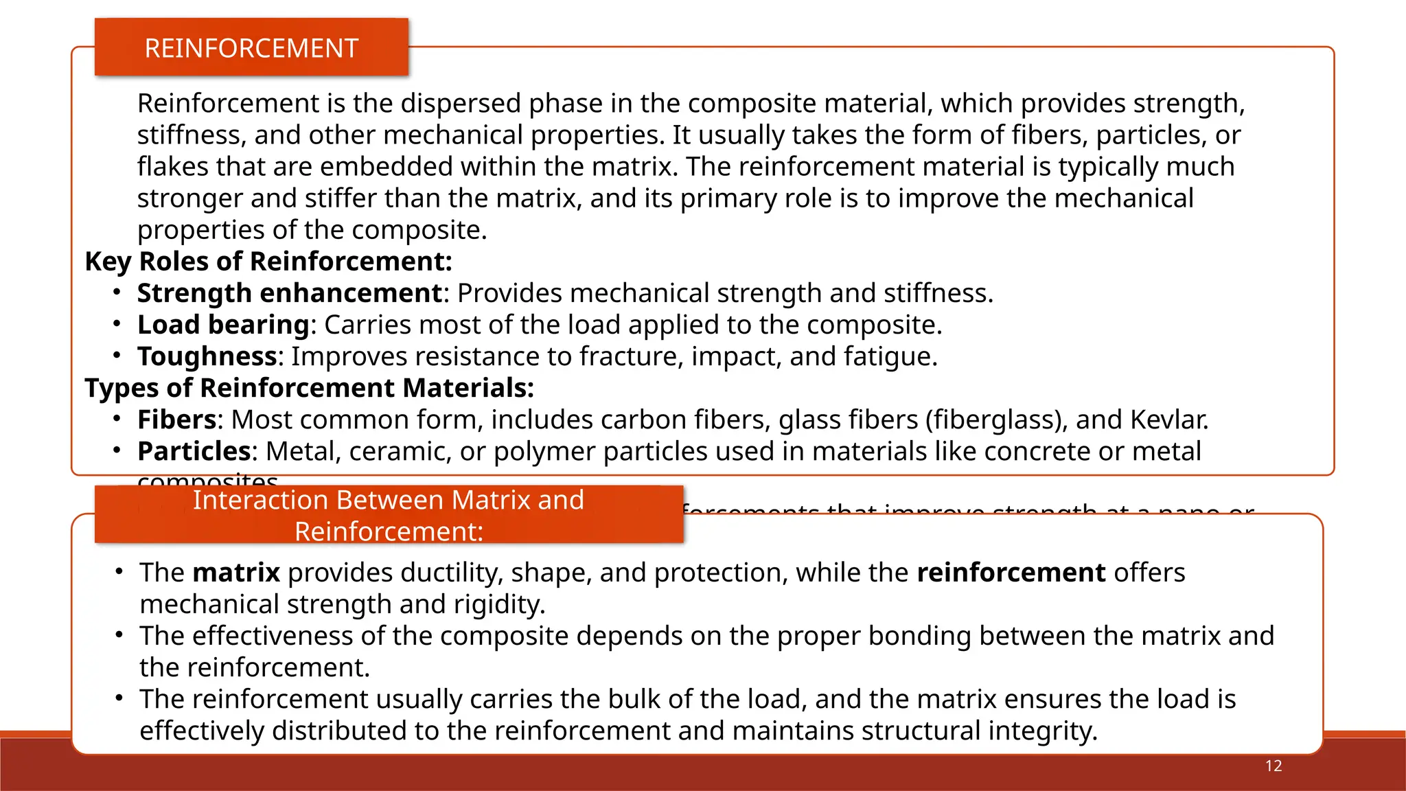 12
Reinforcement is the dispersed phase in the composite material, which provides strength,
stiffness, and other mechanical properties. It usually takes the form of fibers, particles, or
flakes that are embedded within the matrix. The reinforcement material is typically much
stronger and stiffer than the matrix, and its primary role is to improve the mechanical
properties of the composite.
Key Roles of Reinforcement:
• Strength enhancement: Provides mechanical strength and stiffness.
• Load bearing: Carries most of the load applied to the composite.
• Toughness: Improves resistance to fracture, impact, and fatigue.
Types of Reinforcement Materials:
• Fibers: Most common form, includes carbon fibers, glass fibers (fiberglass), and Kevlar.
• Particles: Metal, ceramic, or polymer particles used in materials like concrete or metal
composites.
• Whiskers and nanotubes: Microscopic reinforcements that improve strength at a nano or
micro-scale.
REINFORCEMENT
• The matrix provides ductility, shape, and protection, while the reinforcement offers
mechanical strength and rigidity.
• The effectiveness of the composite depends on the proper bonding between the matrix and
the reinforcement.
• The reinforcement usually carries the bulk of the load, and the matrix ensures the load is
effectively distributed to the reinforcement and maintains structural integrity.
Interaction Between Matrix and
Reinforcement:
 