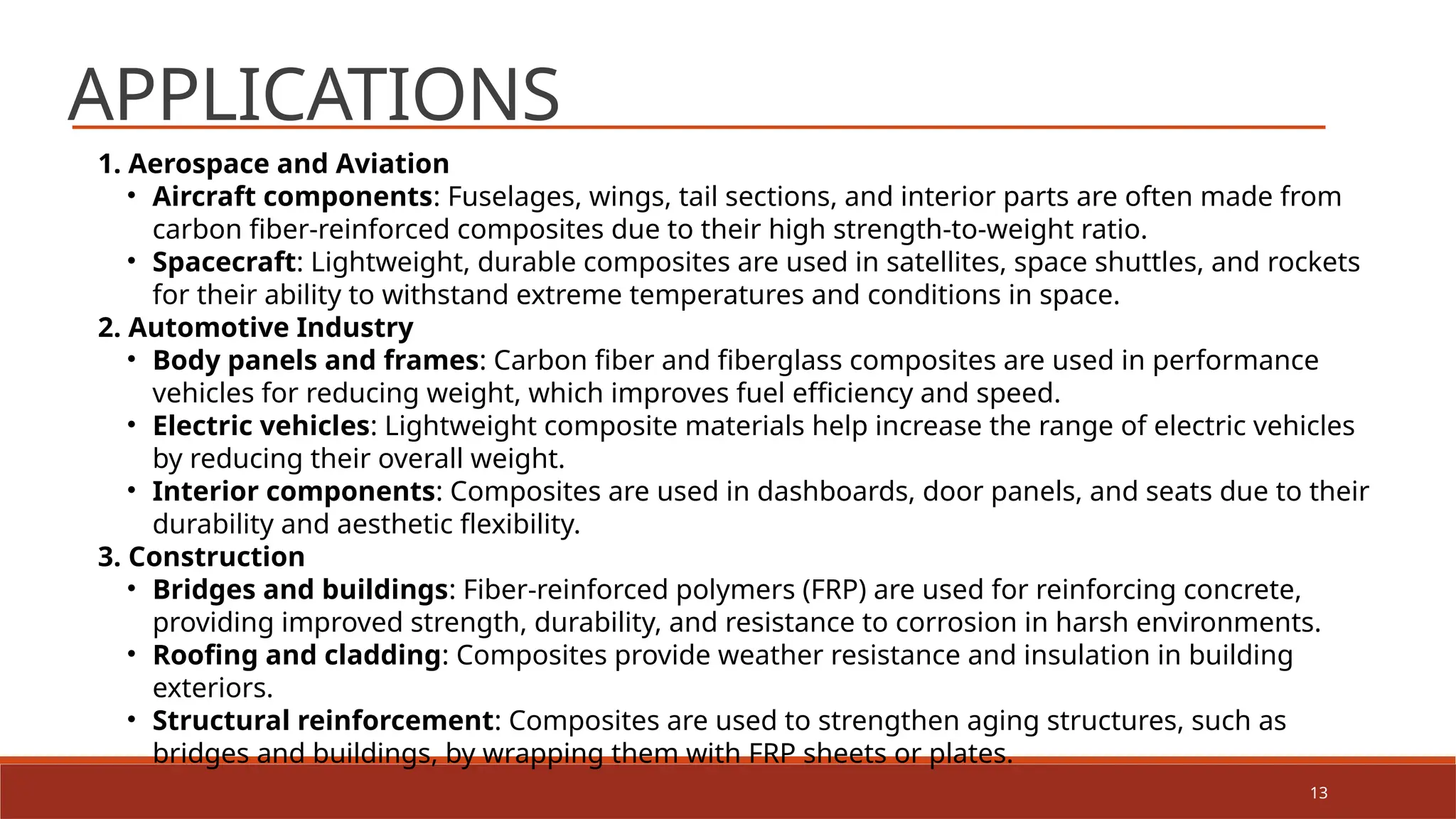 13
APPLICATIONS
1. Aerospace and Aviation
• Aircraft components: Fuselages, wings, tail sections, and interior parts are often made from
carbon fiber-reinforced composites due to their high strength-to-weight ratio.
• Spacecraft: Lightweight, durable composites are used in satellites, space shuttles, and rockets
for their ability to withstand extreme temperatures and conditions in space.
2. Automotive Industry
• Body panels and frames: Carbon fiber and fiberglass composites are used in performance
vehicles for reducing weight, which improves fuel efficiency and speed.
• Electric vehicles: Lightweight composite materials help increase the range of electric vehicles
by reducing their overall weight.
• Interior components: Composites are used in dashboards, door panels, and seats due to their
durability and aesthetic flexibility.
3. Construction
• Bridges and buildings: Fiber-reinforced polymers (FRP) are used for reinforcing concrete,
providing improved strength, durability, and resistance to corrosion in harsh environments.
• Roofing and cladding: Composites provide weather resistance and insulation in building
exteriors.
• Structural reinforcement: Composites are used to strengthen aging structures, such as
bridges and buildings, by wrapping them with FRP sheets or plates.
 