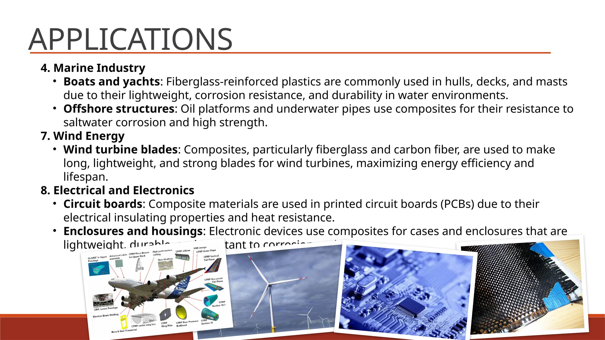 14
APPLICATIONS
4. Marine Industry
• Boats and yachts: Fiberglass-reinforced plastics are commonly used in hulls, decks, and masts
due to their lightweight, corrosion resistance, and durability in water environments.
• Offshore structures: Oil platforms and underwater pipes use composites for their resistance to
saltwater corrosion and high strength.
7. Wind Energy
• Wind turbine blades: Composites, particularly fiberglass and carbon fiber, are used to make
long, lightweight, and strong blades for wind turbines, maximizing energy efficiency and
lifespan.
8. Electrical and Electronics
• Circuit boards: Composite materials are used in printed circuit boards (PCBs) due to their
electrical insulating properties and heat resistance.
• Enclosures and housings: Electronic devices use composites for cases and enclosures that are
lightweight, durable, and resistant to corrosion and wear.
 